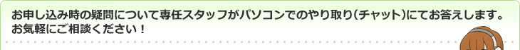 お申し込み時の疑問について専任スタッフがパソコンでのやり取り(チャット)にてお答えします。お気軽にご相談ください!