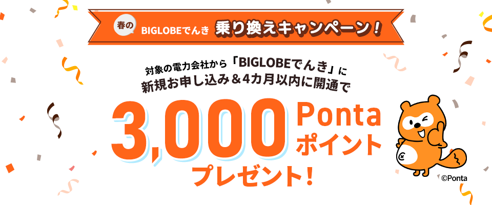 春のBIGLOBEでんき乗り換えキャンペーン！対象の電力会社から「BIGLOBEでんき」に新規お申し込み＆4カ月以内に開通で3,000Pontaポイントプレゼント！この特典は現在有効なものであり、今後予告なく、特典の増減・変更、または終了する場合があります。特典の適用条件など詳細を必ずご確認ください