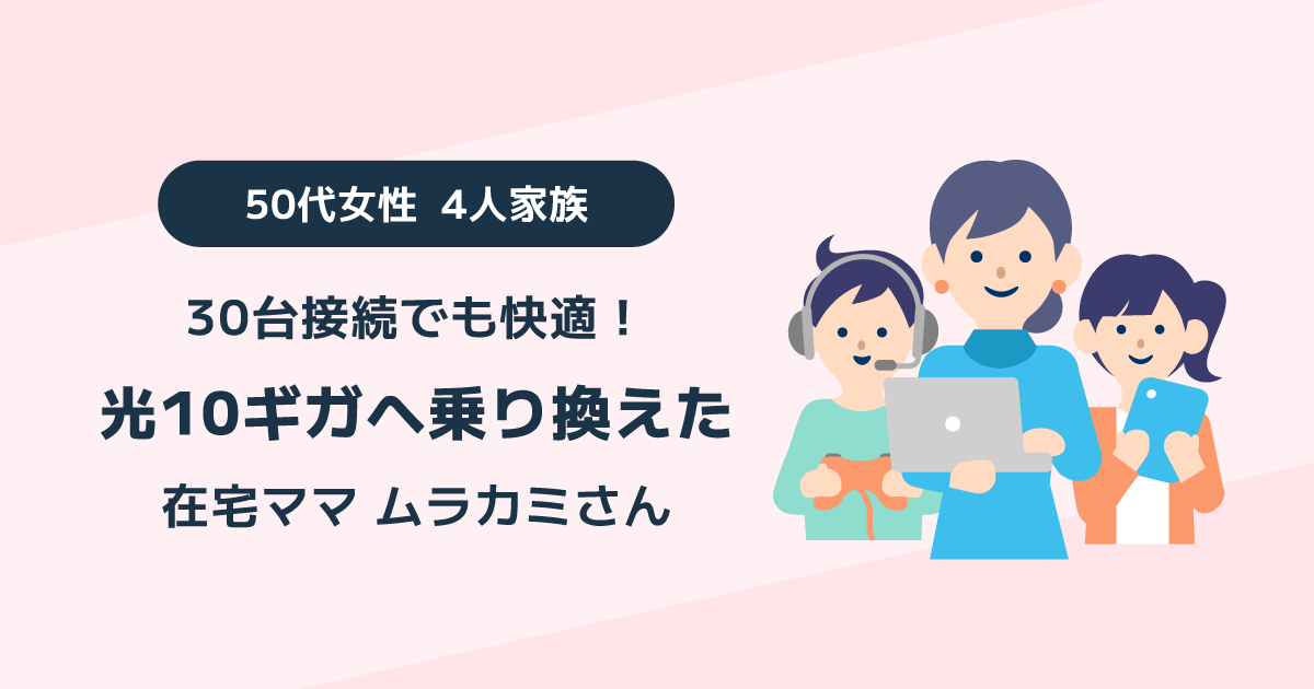 30台接続でも快適！光10ギガを選んだ在宅ママ50代女性4人家族のムラカミさん
