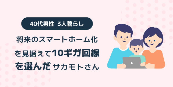 将来のスマートホーム化を見据えて10ギガ回線を選んだ 40代男性 3人暮らしサカモトさん