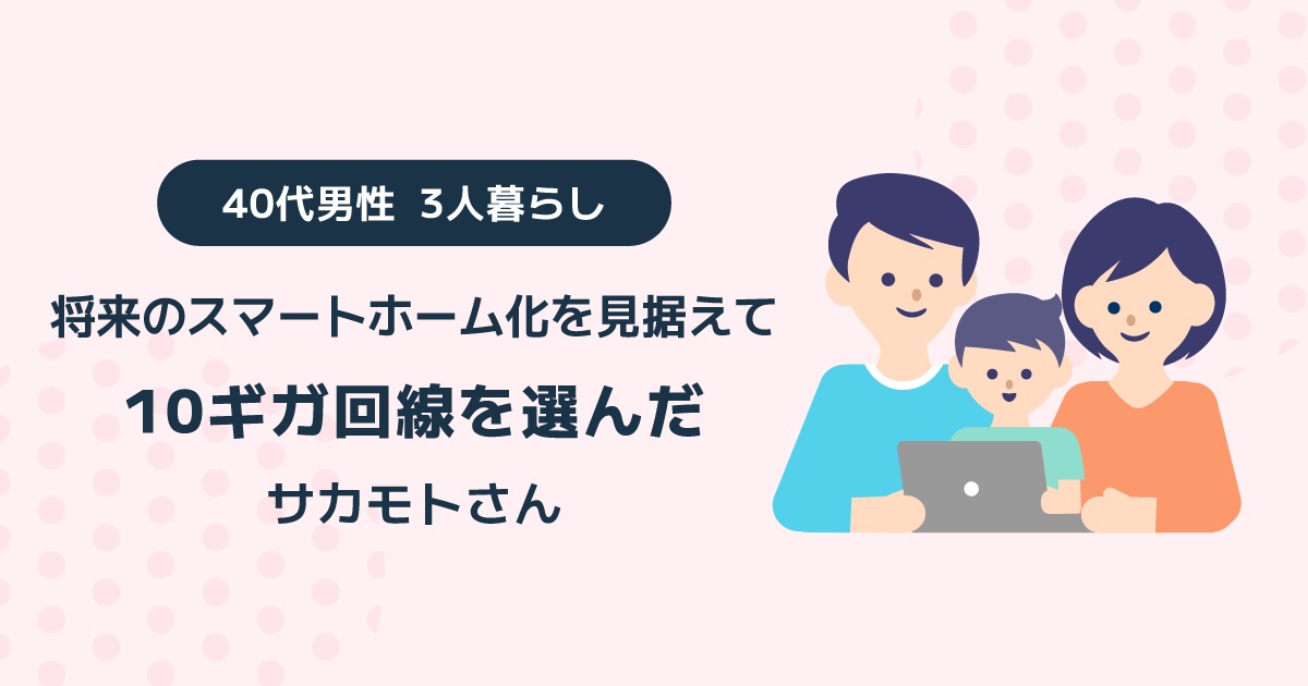 将来のスマートホーム化を見据えて10ギガ回線を選んだ 40代男性 3人暮らしサカモトさん
