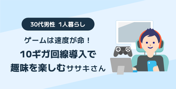 ゲームは速度が命！10ギガ回線導入で趣味を楽しむ 30代男性 1人暮らしヒロイさん
