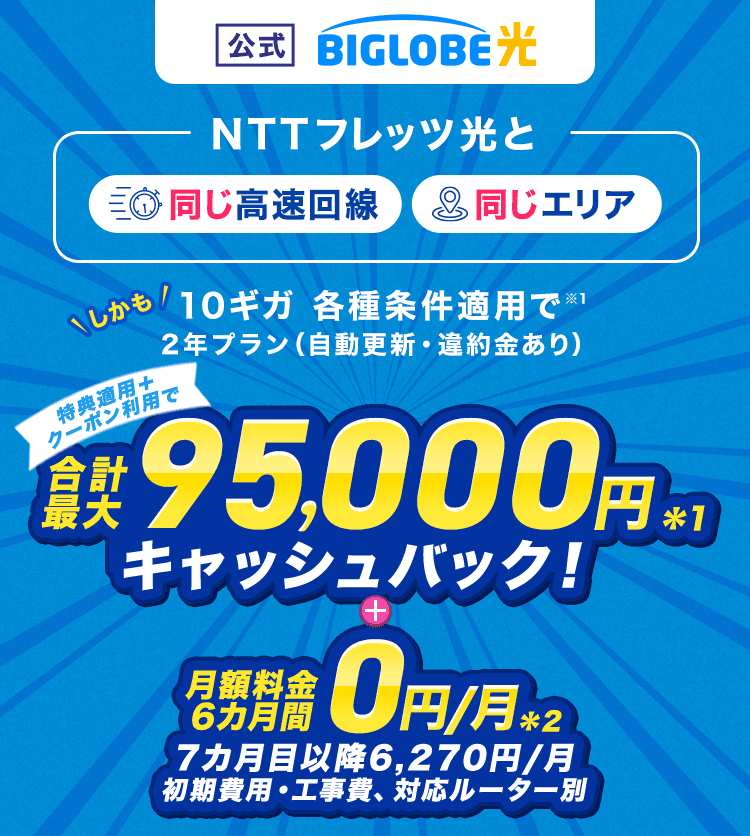 【公式】BIGLOBE光 【NTTフレッツ光と同じ高速回線、同じエリア】しかも10ギガ 各種条件適用で2年プラン（自動更新・違約金あり）  特典適用＋クーポン利用で、合計最大95,000円キャッシュバック ＋ 月額料金6カ月間0円/月（初期費用・工事費、対応ルーター別）