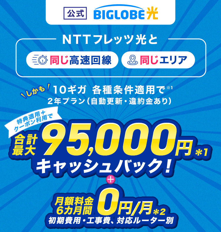 【公式】BIGLOBE光 【NTTフレッツ光と同じ高速回線、同じエリア】しかも10ギガ 各種条件適用で2年プラン（自動更新・違約金あり）  特典適用＋クーポン利用で、合計最大95,000円キャッシュバック ＋ 月額料金6カ月間0円/月（初期費用・工事費、対応ルーター別）