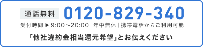 通話無料0120-829-340 受付時間 ▶ 9:00～20:00｜年中無休｜携帯電話からご利用可能 「他社違約金相当還元希望」とお伝えください