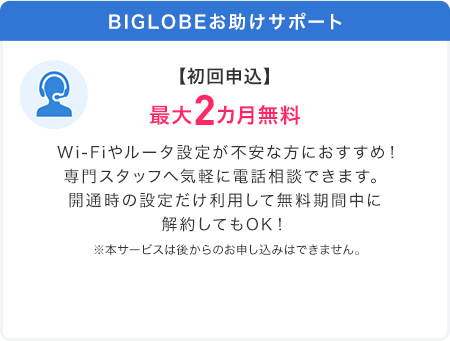 BIGLOBEお助けサポート【初回申込】最大2カ月無料 Wi-Fiやルータ設定が不安な方におすすめ！専門スタッフへ気軽に電話相談できます。開通時の設定だけ利用して無料期間中に解約してもOK！※本サービスは後からのお申し込みはできません。