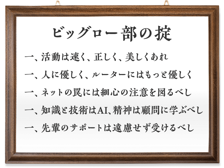 ビッグロー部の掟 一、活動は速く、正しく、美しくあれ 一、人に優しく、ルーターにはもっと優しく 一、ネットの罠には細心の注意を図るべし 一、知識と技術はAI、精神は顧問に学ぶべし 一、先輩のサポートは遠慮せず受けるべし