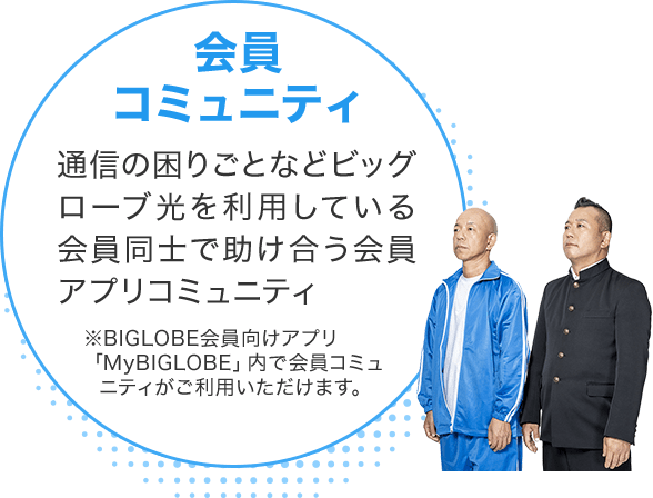 会員コミュニティ 通信の困りごとなどビッグローブ光を利用している会員同士で助け合う会員アプリコミュニティ ※BIGLOBE会員向けアプリ「MyBIGLOBE」内で会員コミュニティがご利用いただけます。