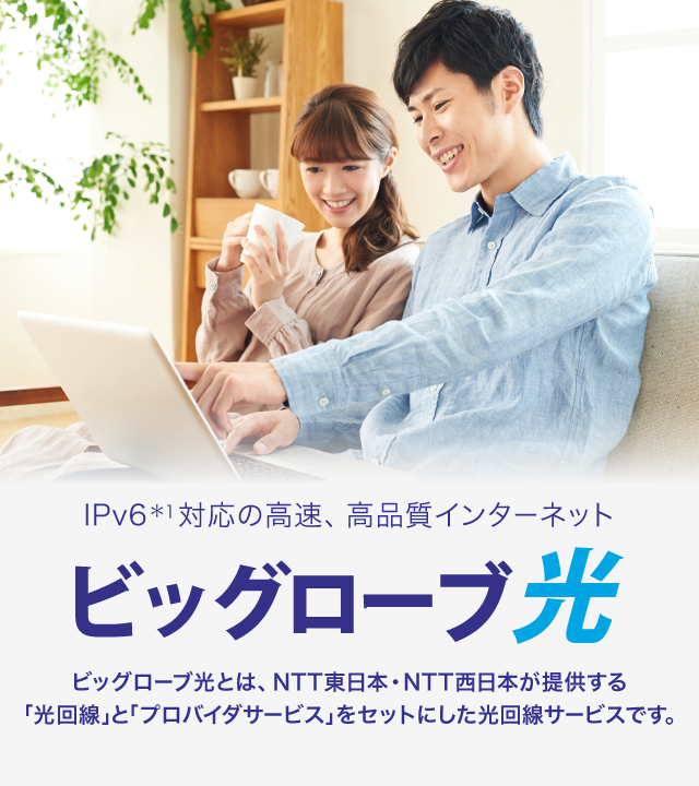 IPv6＊1対応の高品質な光回線インターネット ビッグローブ光 ビッグローブ光とは、NTT東日本・NTT西日本が提供する 「光回線」と「プロバイダサービス」をセットにしたインターネット接続サービスです。
