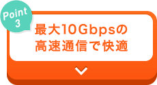 【Point3】最大10Gbpsの高速通信で快適