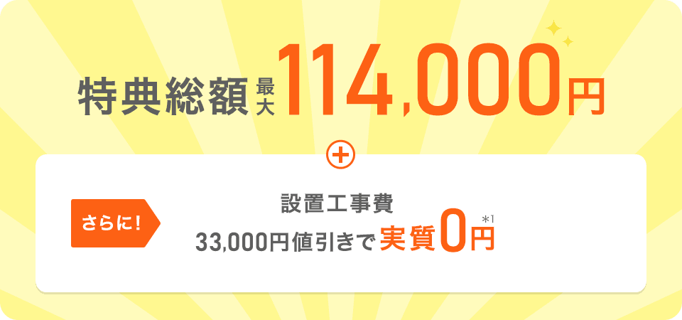 特典総額最大114,000円＋さらに【設置工事費33,000円値引きで実質0円*1】