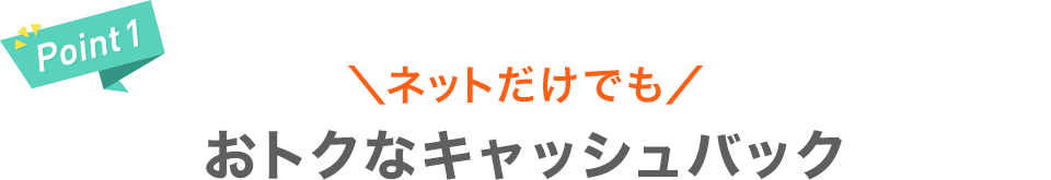 【Point1】＼ネットだけでも／おトクなキャッシュバック
