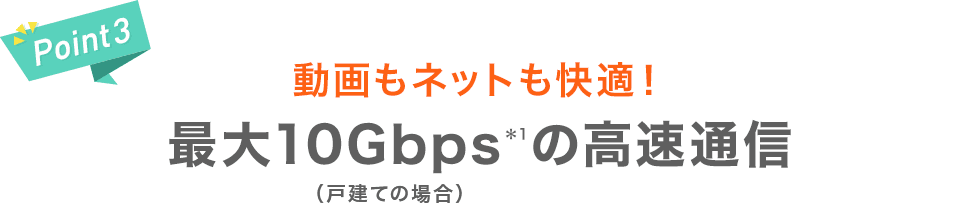 【Point3】動画もネットも快適！最大10Gbps＊1の高速通信（戸建ての場合）