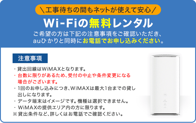 Wi-Fiの無料レンタル ご希望の方は下記の貸出条件・注意事項をご確認いただき、auひかりと同時にお電話でお申し込みください。<注意事項>・貸出回線はWiMAXとなります。・台数には限りがあるため、受付の中止や条件変更になる場合がございます。・1回のお申し込みにつき、WiMAXは最大1台までの貸し出しになります。・データ端末はイメージです。機種は選択できません。・WiMAXの提供エリア内の方に限ります。 ※貸出条件など、詳しくはお電話でご確認ください。