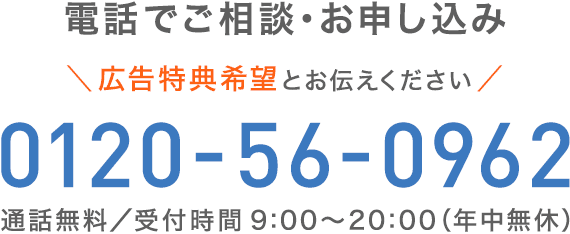 電話でご相談・お申し込み＼広告特典希望とお伝えください。／0120-56-0962【通話無料／受付時間：9:00～20:00（年中無休）】