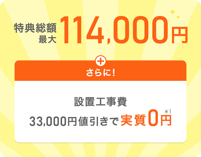 特典総額最大114,000円＋さらに【設置工事費33,000円値引きで実質0円*1】