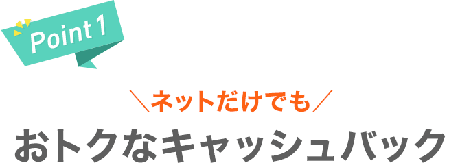 【Point1】＼ネットだけでも／おトクなキャッシュバック