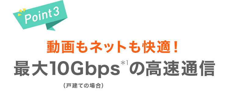 【Point3】動画もネットも快適！最大10Gbps＊1の高速通信（戸建ての場合）