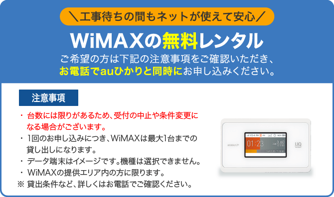 WiMAXの無料レンタル ご希望の方は下記の貸出条件・注意事項をご確認いただき、お電話でauひかりと同時にお申し込みください。<注意事項>・台数には限りがあるため、受付の中止や条件変更になる場合がございます。・1回のお申し込みにつき、WiMAXは最大1台までの貸し出しになります。・データ端末はイメージです。機種は選択できません。・WiMAXの提供エリア内の方に限ります。 ※貸出条件など、詳しくはお電話でご確認ください。