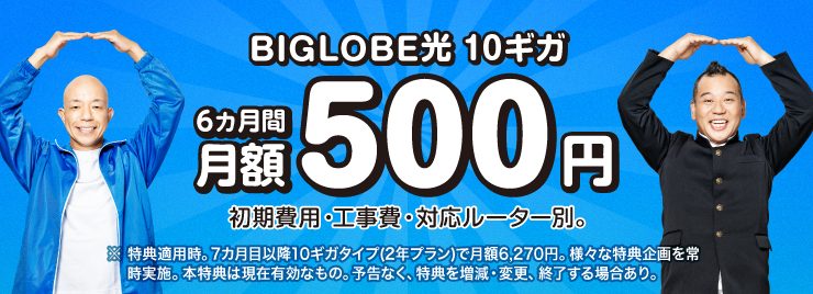 10ギガ 6カ月間 月額500円 初期費用・工事費、対応ルーター別。※特典適用時。7カ月目以降10ギガタイプ(2年プラン)で月額6,270円。様々な特典企画を常時実施。本特典は現在有効なもの。予告なく、特典を増減・変更、終了する場合あり。