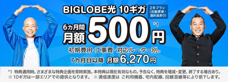 BIGLOBE光 10ギガ　2年プラン(自動更新・違約金あり) 6カ月間 月額500円*1　 ※ 初期費用・工事費、 対応ルーター別。7カ月目以降月額6,270円。 *1 特典適用時。さまざまな特典企画を常時実施。本特典は現在有効なもの。予告なく、特典を増減・変更、終了する場合あり。 ※10ギガは一部エリアでの提供となります。 ※通信速度は ご利用機器、宅内配線、 回線混雑等により低下します。