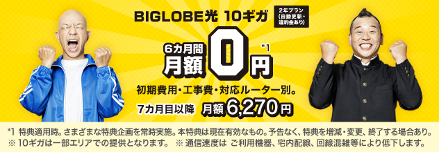 BIGLOBE光 10ギガ 2年プラン(自動更新・違約金あり) 6カ月間 月額0円*1 ※初期費用・工事費、対応ルーター別。7カ月目以降月額6,270円。*1 特典適用時。さまざまな特典企画を常時実施。本特典は現在有効なもの。予告なく、特典を増減・変更、終了する場合あり。※10ギガは一部エリアでの提供となります。※通信速度はご利用機器、宅内配線、回線混雑等により低下します。
