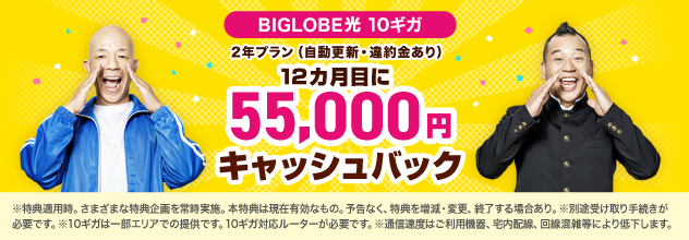 BIGLOBE光10ギガ 2年プラン（自動更新・違約金あり）12カ月目に55,000円キャッシュバック！※特典適用時。さまざまな特典企画を常時実施。本特典は現在有効なもの。予告なく、特典を増減·変更、終了する場合あり。 ※別途受け取り手続きが必要です。※10ギガは一部エリアでの提供です。10ギガ対応ルーターが必要です。※通信速度はご利用機器、宅内配線、回線混雑等により低下します。