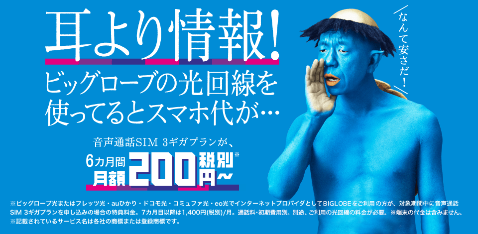 耳より情報! ビッグローブの光回線を使ってるとスマホ代が・・・音声通話SIM 3ギガプランが、6カ月間月額200円〜+さらに初期費用0円 ※ビッグローブ光またはフレッツ光・auひかり・ドコモ光・コミュファ光・eo光でインターネットプロバイダとしてBIGLOBEをご利用の方が、対象期間中に音声通話SIM 3ギガプランを申し込みの場合の特典料金。7カ月目以降は1,400円(税別)/月。通話料別。別途、ご利用の光回線の料金が必要。※端末の代金は含みません。 ※記載されているサービス名は各社の商標または登録商標です。