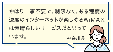 やはり工事不要で、制限なく、ある程度の速度のインターネットが楽しめるWiMAXは素晴らしいサービスだと思っています。