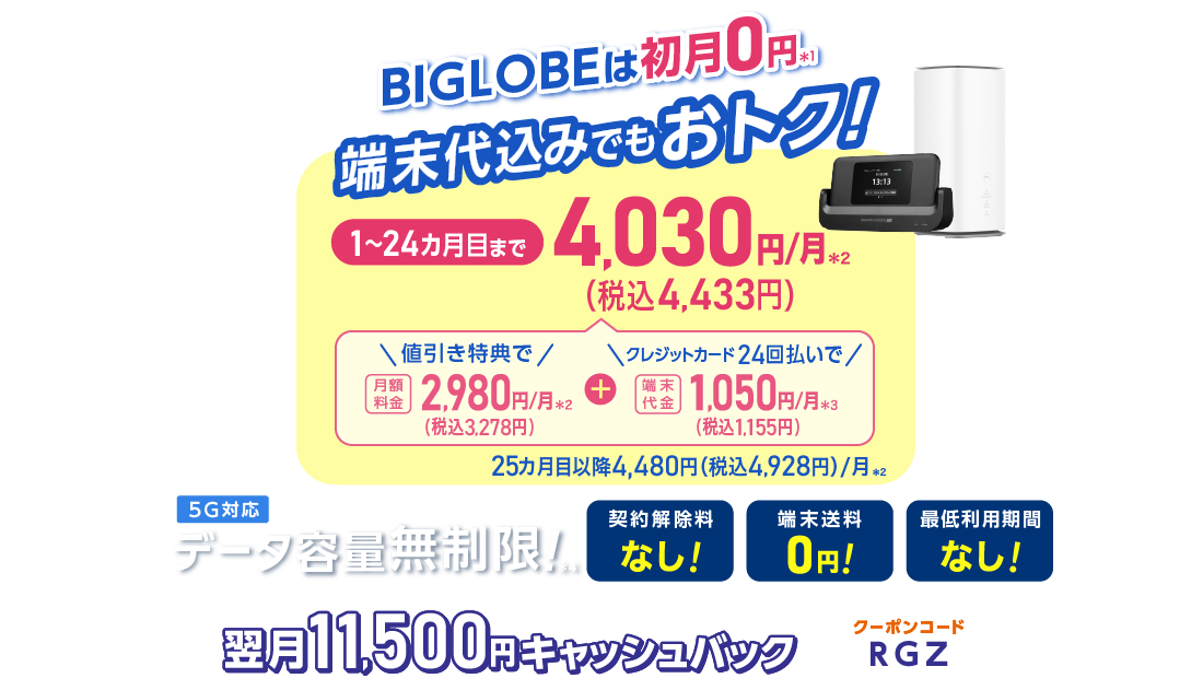 BIGLOBEは初月0円＊1 端末代込みでもおトク！1～24カ月目まで4,030円(税込4,433円)/月＊2 内訳：値引き特典で月額料金2,980円(税込3,278円)/月＊2＋端末代金24回払いで1.050円(税込1,155円)/月＊3 25カ月目以降4,480円(税込4,928円)/月＊2 データ容量無制限！＊4