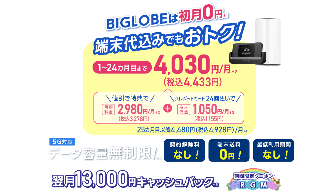 BIGLOBEは初月0円＊1 端末代込みでもおトク！1～24カ月目まで4,030円/月(税込4,433円)/月 内訳：値引き特典で月額料金2,980円(税込3,278円)/月＊2＋端末代金24回払いで1.050円(税込1,155円)/月＊3 25カ月目以降4,480円(税込4,928円)/月＊2 データ容量無制限！＊4