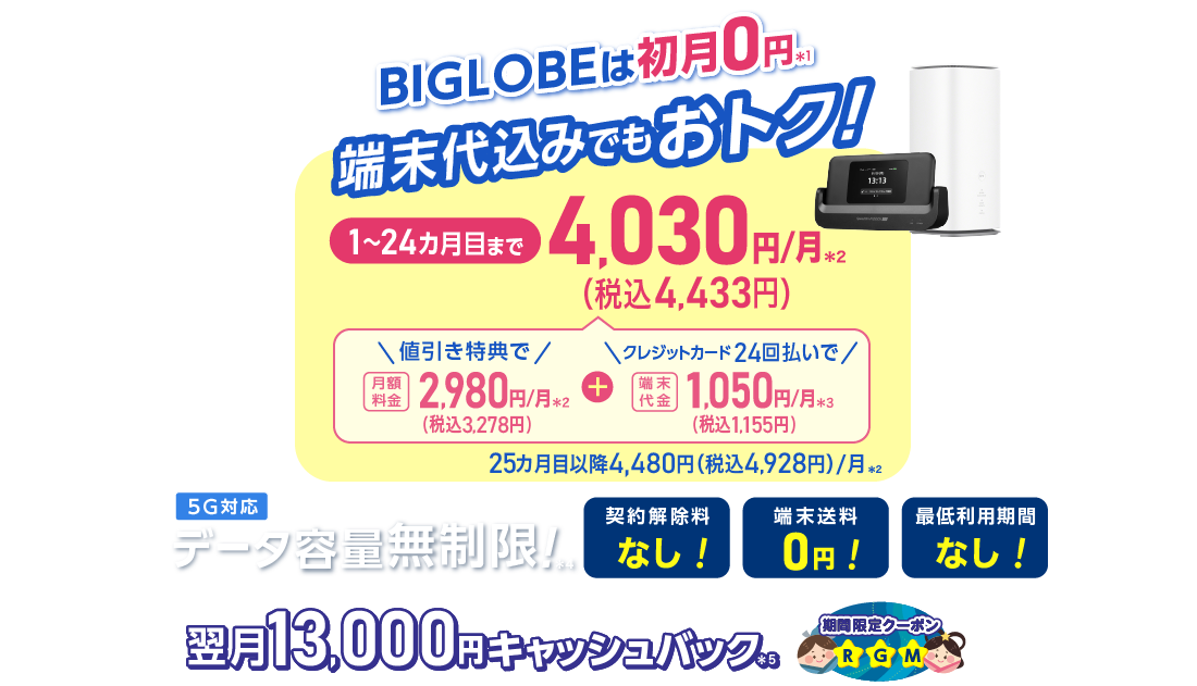 BIGLOBEは初月0円＊1 端末代込みでもおトク！1～24カ月目まで4,030円/月(税込4,433円)/月 内訳：値引き特典で月額料金2,980円(税込3,278円)/月＊2＋端末代金24回払いで1.050円(税込1,155円)/月＊3 25カ月目以降4,480円(税込4,928円)/月＊2 データ容量無制限！＊4