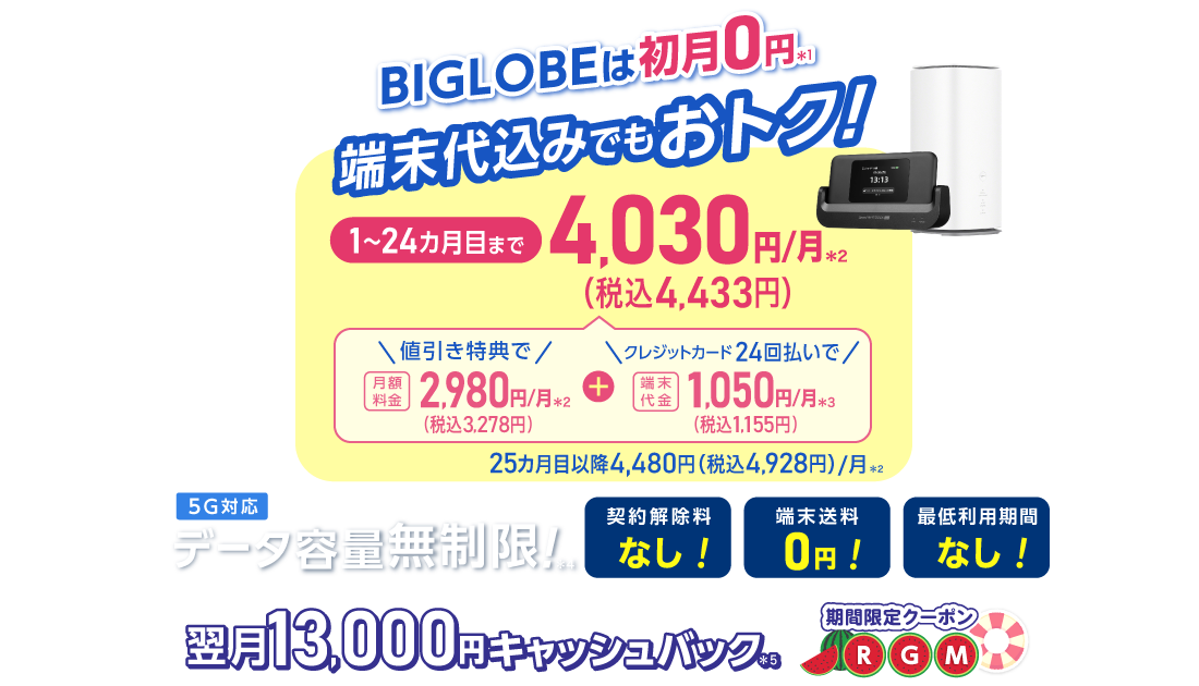 BIGLOBEは初月0円＊1 端末代込みでもおトク！1～24カ月目まで4,030円/月(税込4,433円)/月 内訳：値引き特典で月額料金2,980円(税込3,278円)/月＊2＋端末代金24回払いで1.050円(税込1,155円)/月＊3 25カ月目以降4,480円(税込4,928円)/月＊2 データ容量無制限！＊4