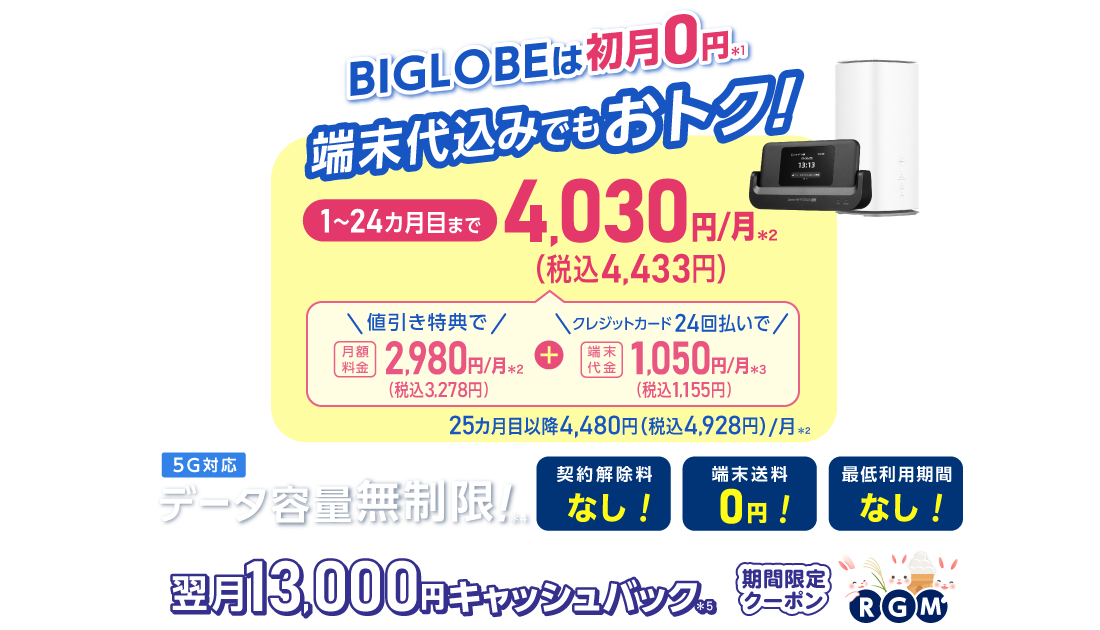 BIGLOBEは初月0円＊1 端末代込みでもおトク！1～24カ月目まで4,030円/月(税込4,433円)/月 内訳：値引き特典で月額料金2,980円(税込3,278円)/月＊2＋端末代金24回払いで1.050円(税込1,155円)/月＊3 25カ月目以降4,480円(税込4,928円)/月＊2 データ容量無制限！＊4