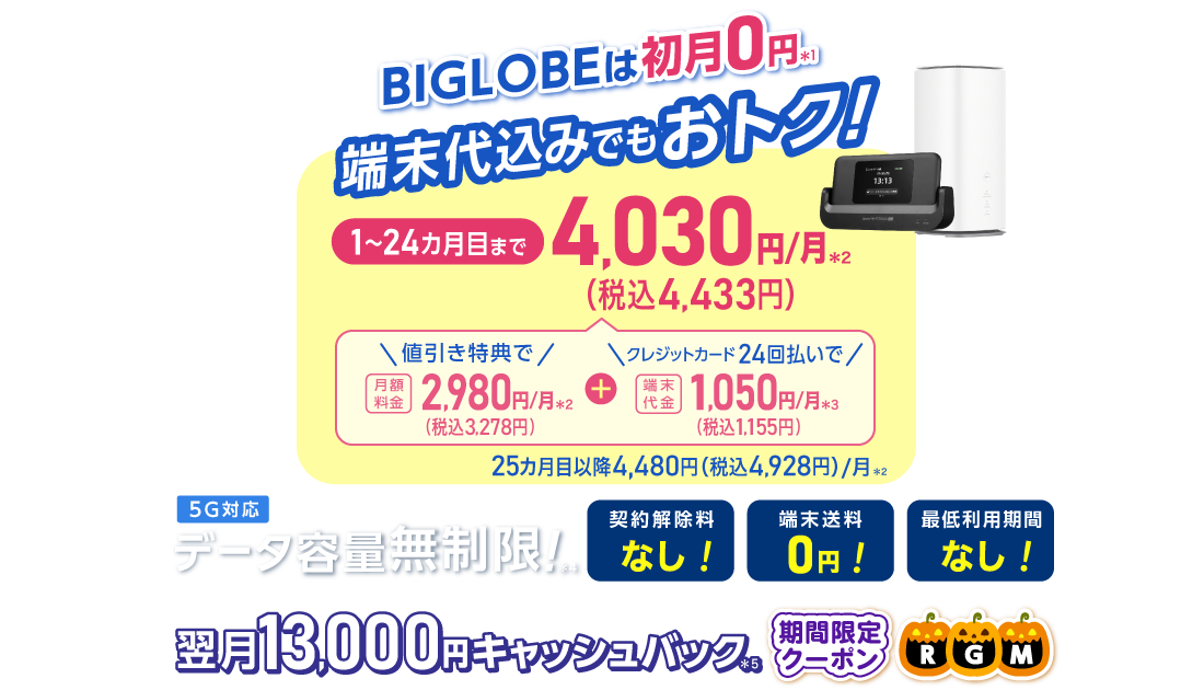 BIGLOBEは初月0円＊1 端末代込みでもおトク！1～24カ月目まで4,030円/月(税込4,433円)/月 内訳：値引き特典で月額料金2,980円(税込3,278円)/月＊2＋端末代金24回払いで1.050円(税込1,155円)/月＊3 25カ月目以降4,480円(税込4,928円)/月＊2 データ容量無制限！＊4