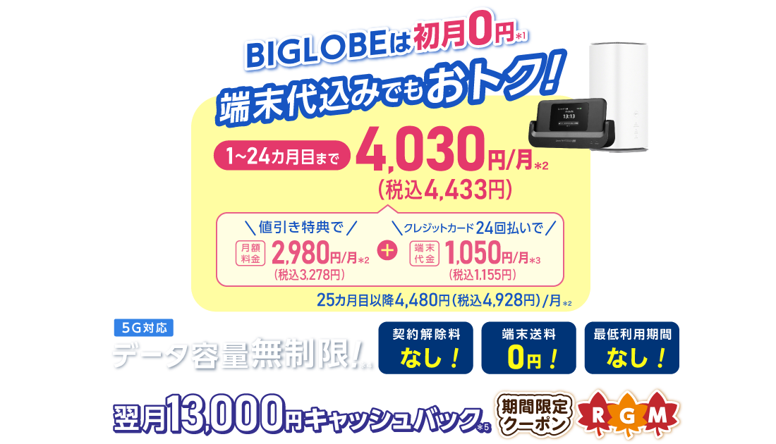 BIGLOBEは初月0円＊1 端末代込みでもおトク！1～24カ月目まで4,030円/月(税込4,433円)/月 内訳：値引き特典で月額料金2,980円(税込3,278円)/月＊2＋端末代金24回払いで1.050円(税込1,155円)/月＊3 25カ月目以降4,480円(税込4,928円)/月＊2 データ容量無制限！＊4