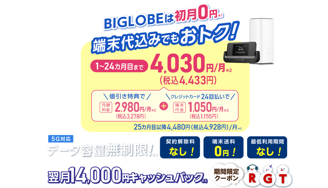 BIGLOBEは初月0円＊1 端末代込みでもおトク！1～24カ月目まで4,030円/月(税込4,433円)/月 内訳：値引き特典で月額料金2,980円(税込3,278円)/月＊2＋端末代金24回払いで1.050円(税込1,155円)/月＊3 25カ月目以降4,480円(税込4,928円)/月＊2 データ容量無制限！＊4