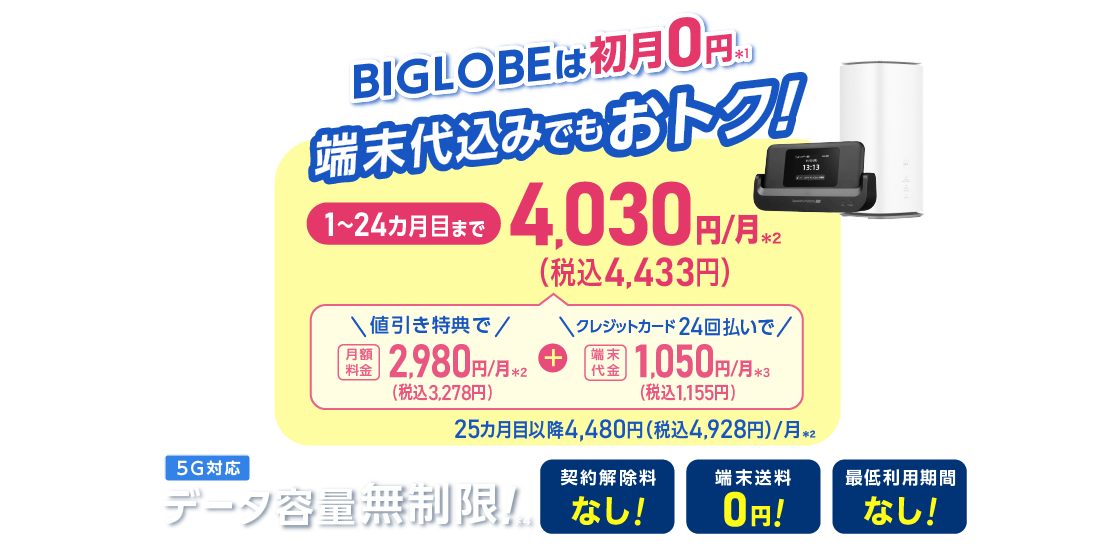 BIGLOBEは初月0円＊1 端末代込みでもおトク！1～24カ月目まで4,030円(税込4,433円)/月＊2 内訳：値引き特典で月額料金2,980円(税込3,278円)/月＊2＋端末代金24回払いで1.050円(税込1,155円)/月＊3 25カ月目以降4,480円(税込4,928円)/月＊2 データ容量無制限！＊4