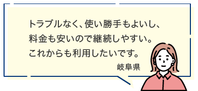 トラブルなく、使い勝手もよいし、料金も安いので継続しやすい。これからも利用したいです。