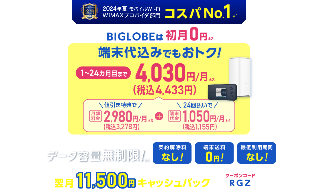 2024年夏 モバイルWiFi WiMAXプロバイダ部門コスパNo.1＊1 BIGLOBEは初月0円＊2 端末代込みでもおトク！1～24カ月目まで4,030円/月(税込4,433円)/月＊3 内訳：値引き特典で月額料金2,980円(税込3,278円)/月＊3＋端末代金24回払いで1.050円(税込1,155円)/月＊4 データ容量無制限！＊5