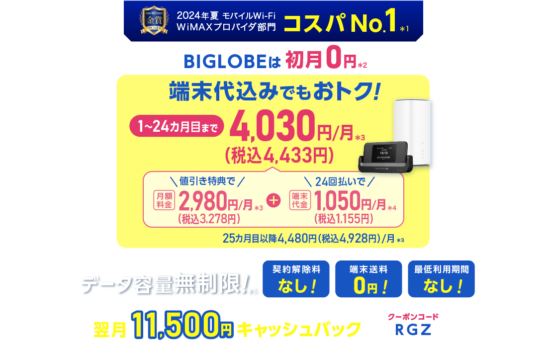 2024年夏 モバイルWiFi WiMAXプロバイダ部門コスパNo.1＊1 BIGLOBEは初月0円＊2 端末代込みでもおトク！1～24カ月目まで4,030円(税込4,433円)/月＊3 内訳：値引き特典で月額料金2,980円(税込3,278円)/月＊3＋端末代金24回払いで1.050円(税込1,155円)/月＊4 25カ月目以降4,480円(税込4,928円)/月＊3 データ容量無制限！＊5