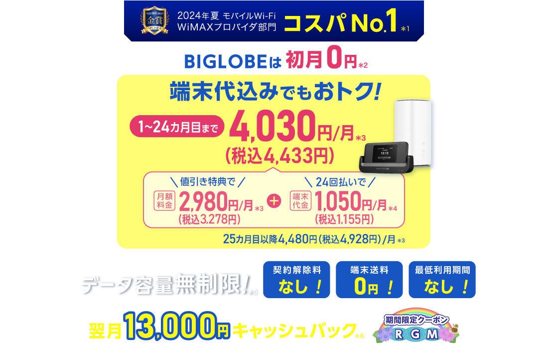 2024年夏 モバイルWiFi WiMAXプロバイダ部門コスパNo.1＊1 BIGLOBEは初月0円＊2 端末代込みでもおトク！1～24カ月目まで4,030円/月(税込4,433円)/月＊3 内訳：値引き特典で月額料金2,980円(税込3,278円)/月＊3＋端末代金24回払いで1.050円(税込1,155円)/月＊4 25カ月目以降4,480円(税込4,928円)/月＊3 データ容量無制限！＊5