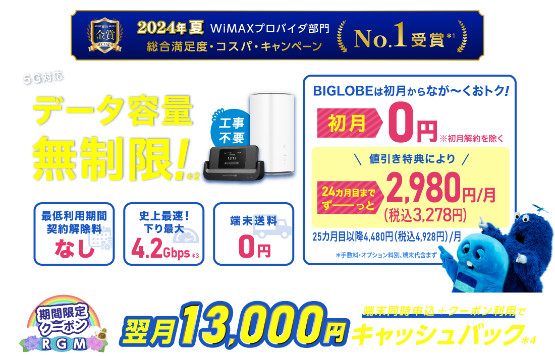 2024年夏 WiMAXプロバイダ部門【総合満足度・コスパ・キャンペーン】No.1受賞＊1 データ容量無制限！＊2 初月0円※初月解約を除く 24カ月目までずーっと税込3,278円/月※手数料・オプション料別、端末代含まず。25カ月目以降は税込4,928円/月 最低利用期間、契約解除料なし 史上最速！下り最大4.2Gbps＊3 端末送料0円
