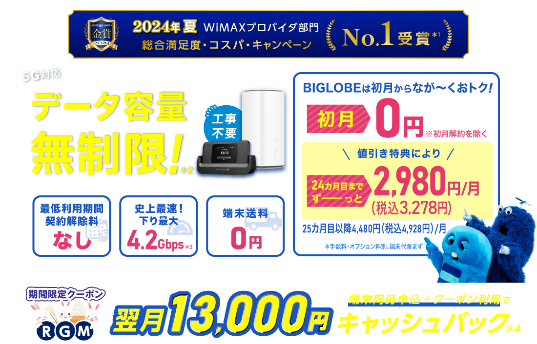 2024年夏 WiMAXプロバイダ部門【総合満足度・コスパ・キャンペーン】No.1受賞＊1 データ容量無制限！＊2 初月0円※初月解約を除く 24カ月目までずーっと税込3,278円/月※手数料・オプション料別、端末代含まず。25カ月目以降は税込4,928円/月 最低利用期間、契約解除料なし 史上最速！下り最大4.2Gbps＊3 端末送料0円