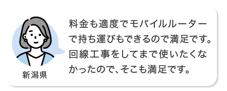 料金も適度でモバイルルーターで持ち運びもできるので満足です。回線工事をしてまで使いたくなかったので、そこも満足です