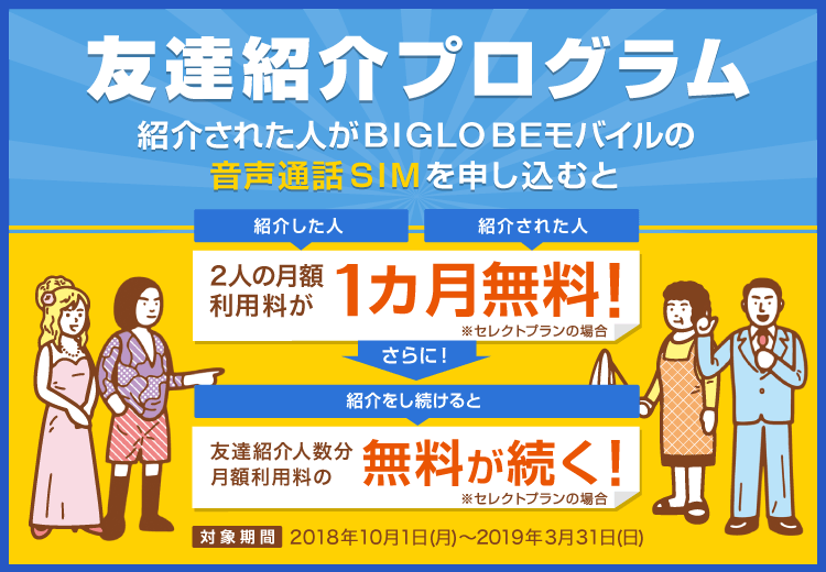 友達紹介プログラム。紹介された人がBIGLOBEモバイルの音声通話SIMを申し込むと、月額利用料が紹介した人も紹介された人も1カ月無料に!友達を紹介し続ければ友達の人数分月額利用料無料が続く。※セレクトプランの場合