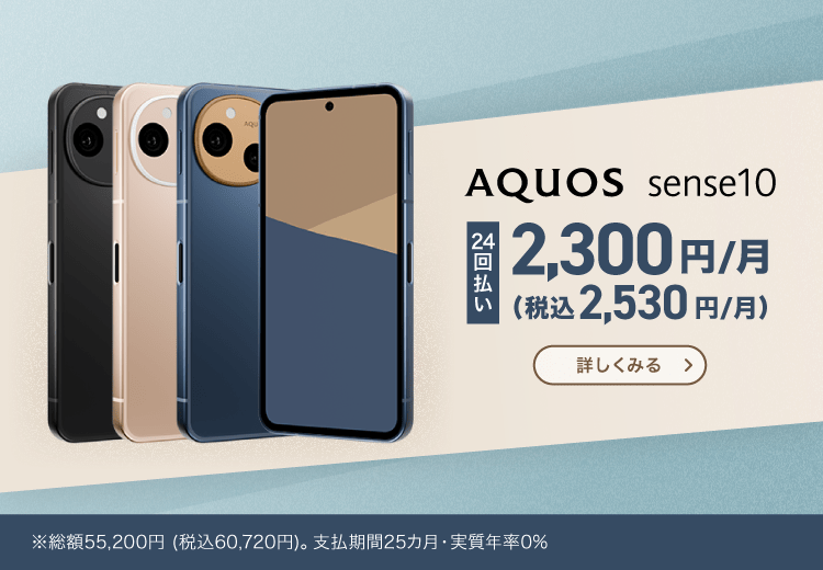 AQUOS sense10：24回払い 2,300円/月（税込2,530円/月） ※総額55,200円（税込60,720円）。支払期間25カ月・実質年率0% 詳しく見る