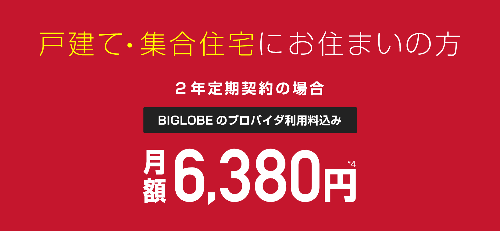 戸建て・集合住宅にお住まいの方 2年定期契約の場合 BIGLOBEのプロバイダ利用料込み 月額6,380円*4