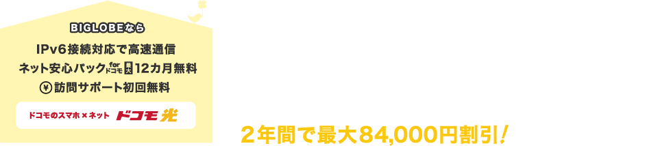 BIGLOBEならIPv6接続対応で高速通信。ネット安心パック12カ月無料。訪問サポート初回無料。ネットとスマホをまとめると「ドコモ光セット割」で毎月最大3,500円割引*1 2年間で最大84,000円割引!*1「ドコモ光(2年定期契約)」と「ウルトラシェアパック 100」にご加入の場合。