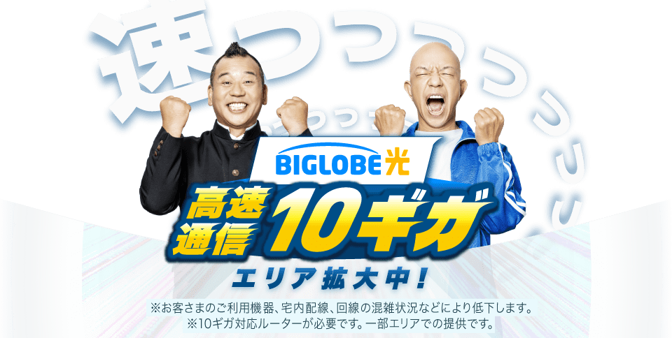 BIGLOBE光 高速通信10ギガ エリア拡大中!※お客さまのご利用機器、宅内配線、回線の混雑状況などにより低下します。※10ギガ対応ルーターが必要です。一部エリアの提供です。